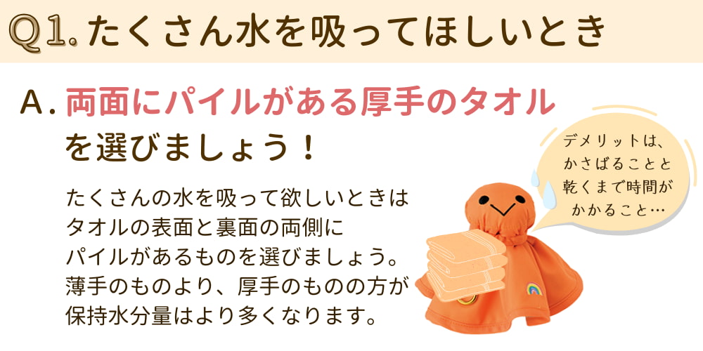 Q1. たくさん水を吸って欲しいとき。 A.両面にパイルがある厚手のタオルを選びましょう。（たくさん吸水してほしいときは、タオルの表も裏面も両側にパイルがあるものを選ぼう。薄手のものより、厚手のものの方が保持水分量はより多くなる）