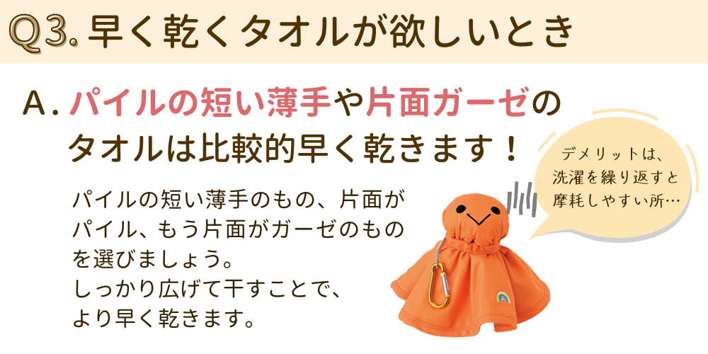 Q3. 早く乾くタオルが欲しいとき。  A. パイルの短い薄手や片面ガーゼのタオルは比較的早く乾く。  A. パイルの短い薄手のもの、片面がガーゼのものを選ぼう。広げて干すとより早く乾く