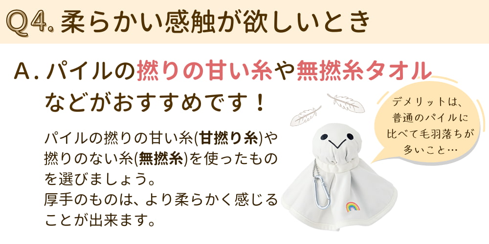 Q4. 柔らかい感触が欲しいとき A.パイルの撚りの甘い糸（甘撚り糸）や無撚糸タオルなどがおすすめです。厚手のものだとより柔らかく感じることが出来ます。
