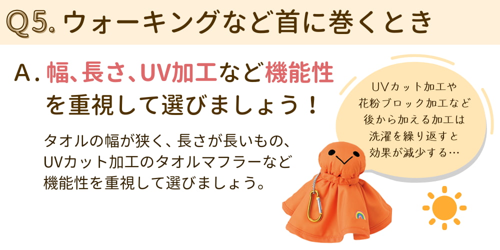 Q5. ウォーキングなど首に巻くとき A. 幅、長さ、UV加工など機能性を重視して選ぼう。 タオルの幅が狭く、長さの長いもの、UVカット加工のタオルマフラーなど